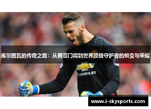 库尔图瓦的传奇之路：从青涩门将到世界顶级守护者的蜕变与荣耀