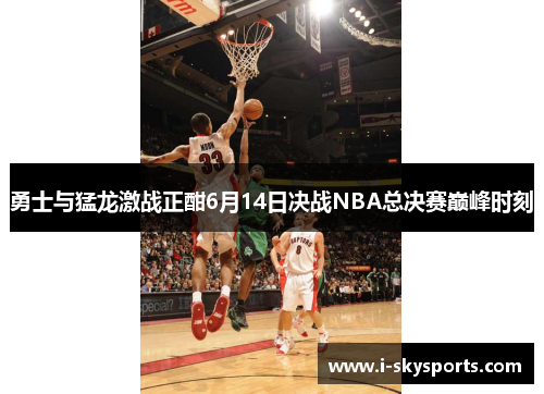 勇士与猛龙激战正酣6月14日决战NBA总决赛巅峰时刻