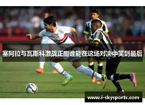 塞阿拉与瓦斯科激战正酣谁能在这场对决中笑到最后