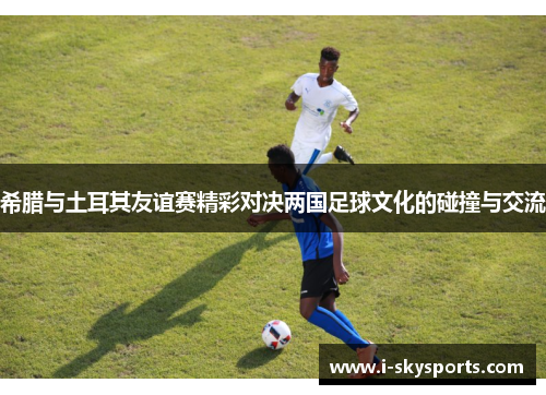 希腊与土耳其友谊赛精彩对决两国足球文化的碰撞与交流