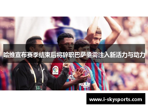 哈维宣布赛季结束后将辞职巴萨亟需注入新活力与动力